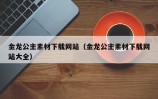 龙岩金龙公主素材下载网站（金龙公主素材下载网站大全）