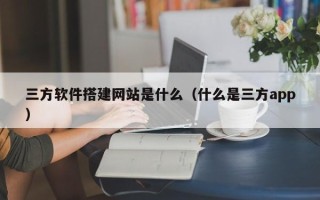 龙岩三方软件搭建网站是什么（什么是三方app）