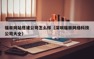 龙岩福田网站搭建公司怎么样（深圳福田网络科技公司大全）