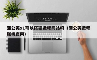 龙岩蒲公英x1可以搭建远程网站吗（蒲公英远程联机官网）
