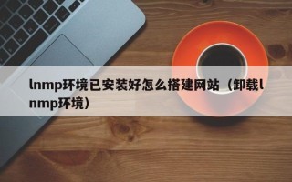 龙岩lnmp环境已安装好怎么搭建网站（卸载lnmp环境）